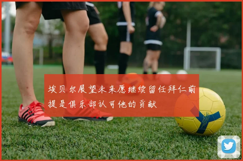 埃贝尔展望未来愿继续留任拜仁前提是俱乐部认可他的贡献