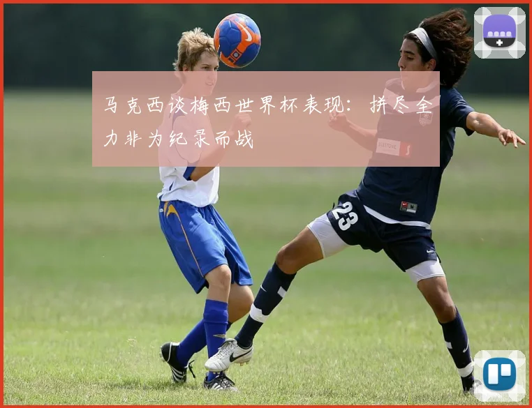 马克西谈梅西世界杯表现：拼尽全力非为纪录而战