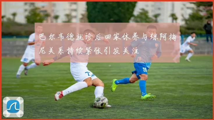 巴尔韦德就诊后回家休养与琼阿梅尼关系持续紧张引发关注