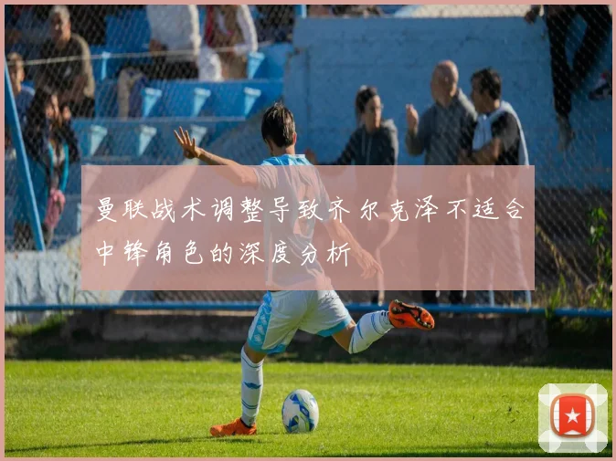 曼联战术调整导致齐尔克泽不适合中锋角色的深度分析