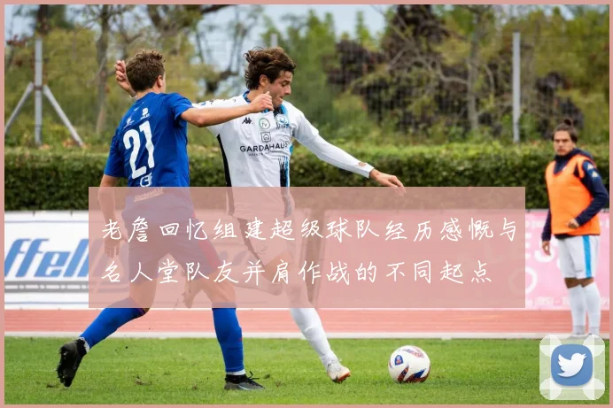 老詹回忆组建超级球队经历感慨与名人堂队友并肩作战的不同起点