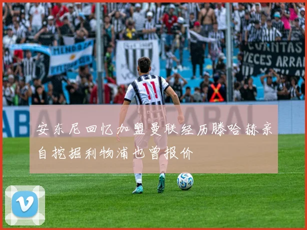 安东尼回忆加盟曼联经历滕哈赫亲自挖掘利物浦也曾报价