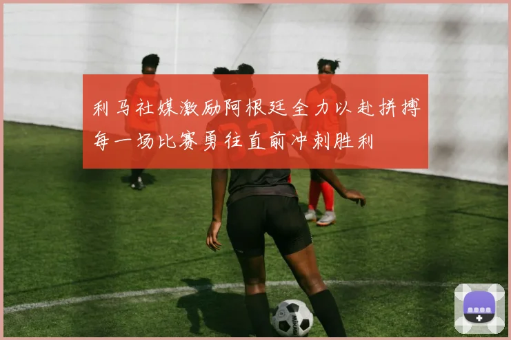 利马社媒激励阿根廷全力以赴拼搏每一场比赛勇往直前冲刺胜利