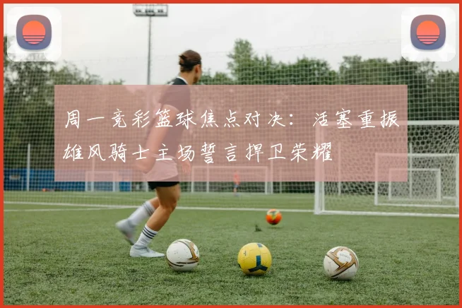 周一竞彩篮球焦点对决：活塞重振雄风骑士主场誓言捍卫荣耀