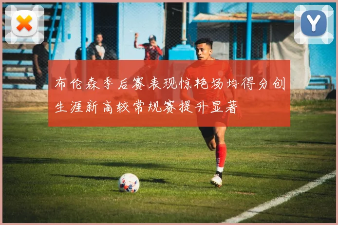 布伦森季后赛表现惊艳场均得分创生涯新高较常规赛提升显著