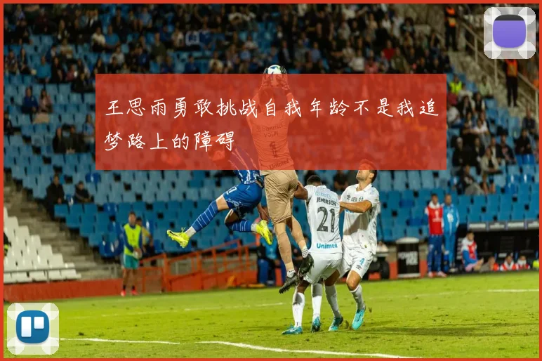 王思雨勇敢挑战自我年龄不是我追梦路上的障碍